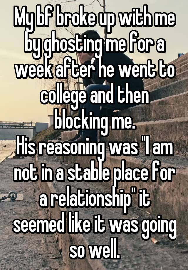 My bf broke up with me by ghosting me for a week after he went to college and then blocking me.
His reasoning was "I am not in a stable place for a relationship" it seemed like it was going so well.