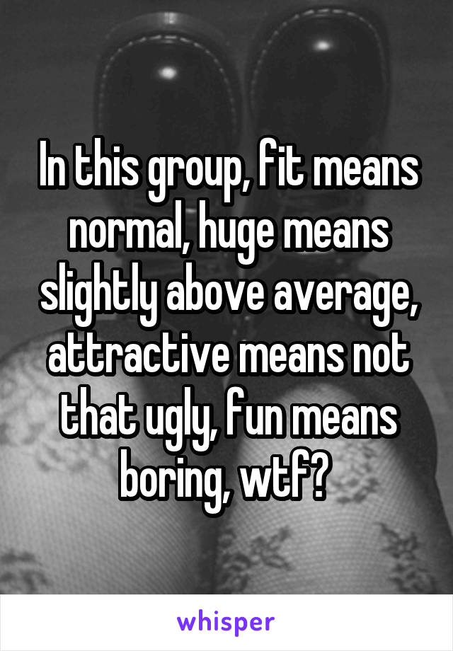 In this group, fit means normal, huge means slightly above average, attractive means not that ugly, fun means boring, wtf? 