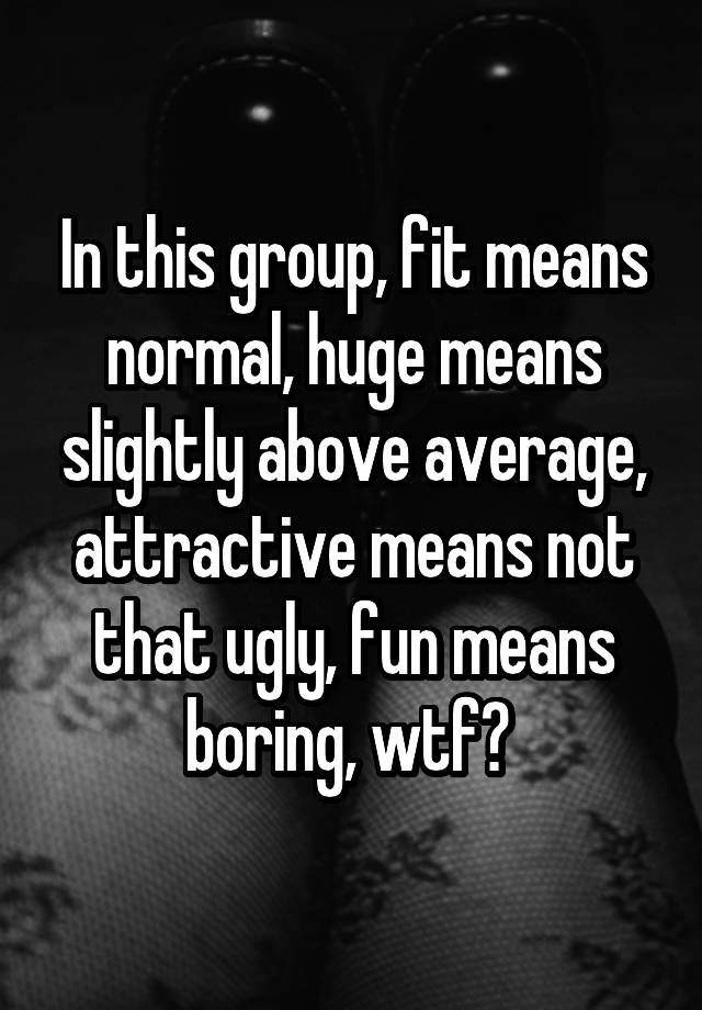 In this group, fit means normal, huge means slightly above average, attractive means not that ugly, fun means boring, wtf? 