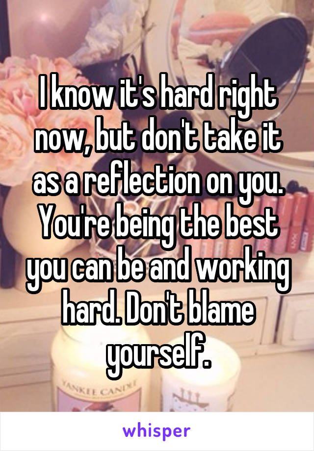 I know it's hard right now, but don't take it as a reflection on you. You're being the best you can be and working hard. Don't blame yourself.