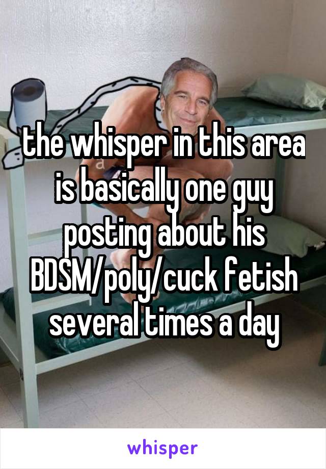 the whisper in this area is basically one guy posting about his BDSM/poly/cuck fetish several times a day