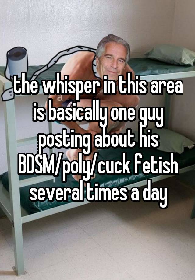 the whisper in this area is basically one guy posting about his BDSM/poly/cuck fetish several times a day