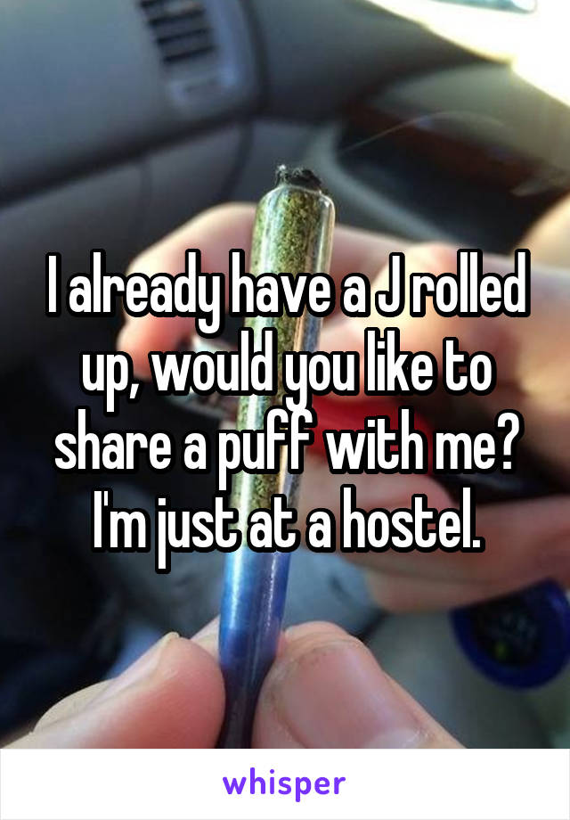 I already have a J rolled up, would you like to share a puff with me? I'm just at a hostel.