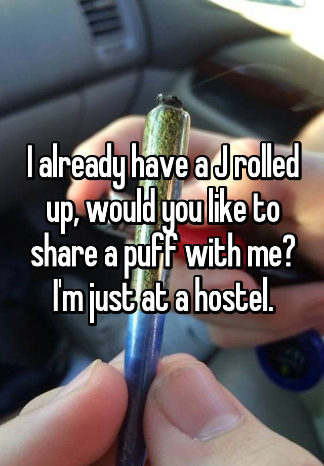 I already have a J rolled up, would you like to share a puff with me? I'm just at a hostel.