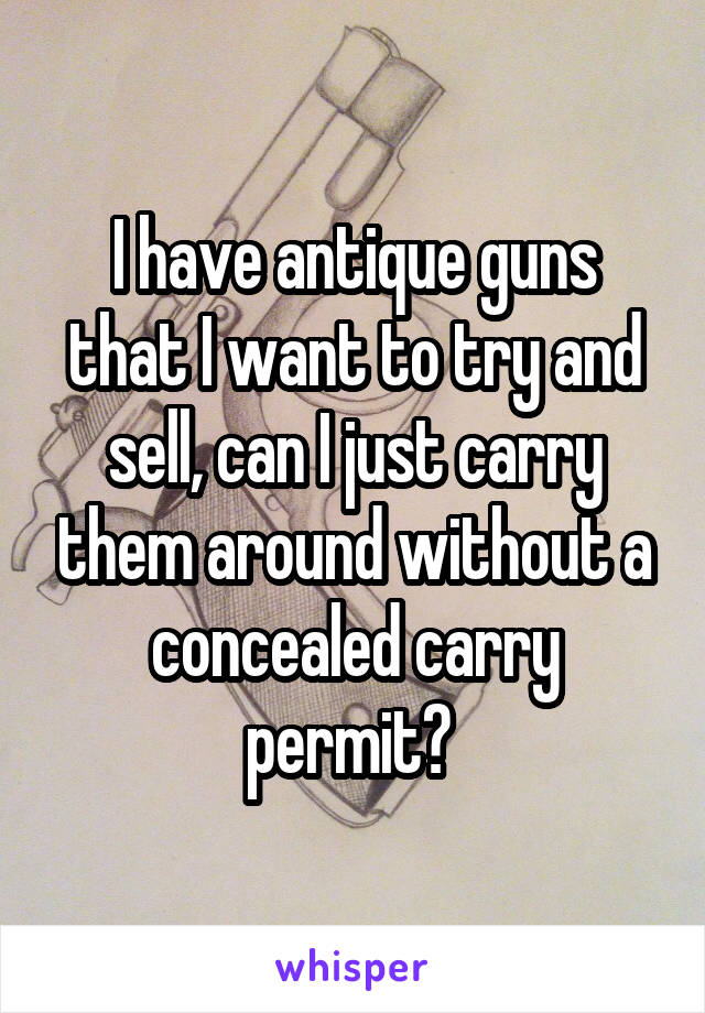 I have antique guns that I want to try and sell, can I just carry them around without a concealed carry permit? 