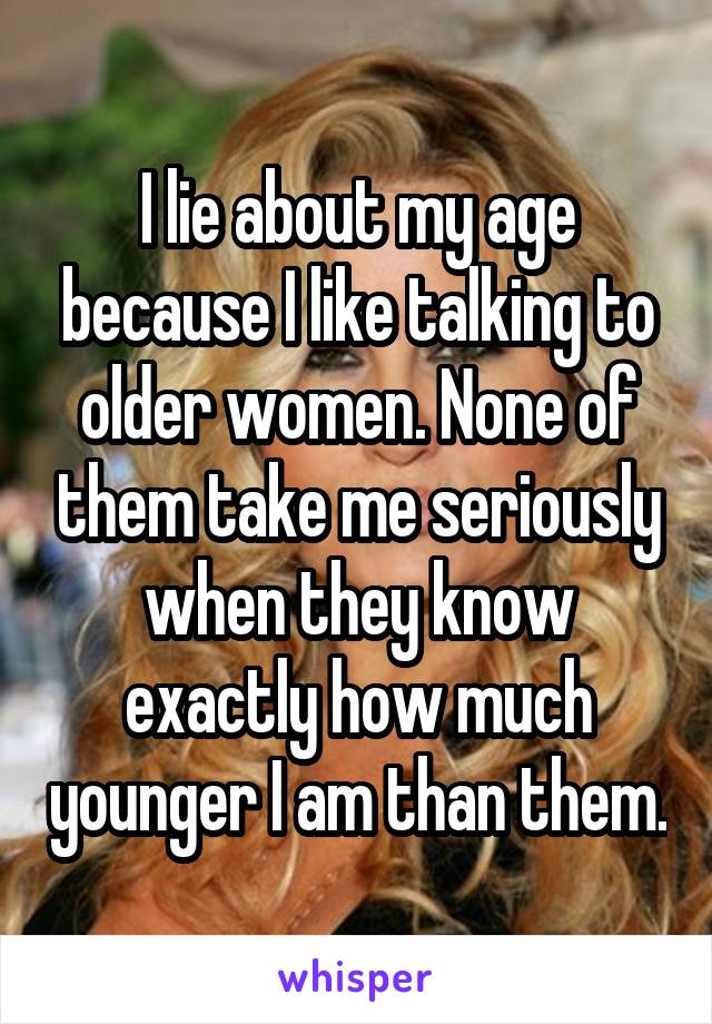 I lie about my age because I like talking to older women. None of them take me seriously when they know exactly how much younger I am than them.