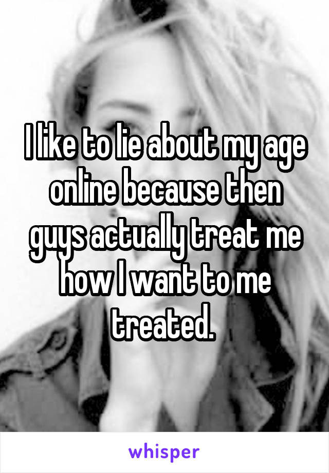 I like to lie about my age online because then guys actually treat me how I want to me treated. 