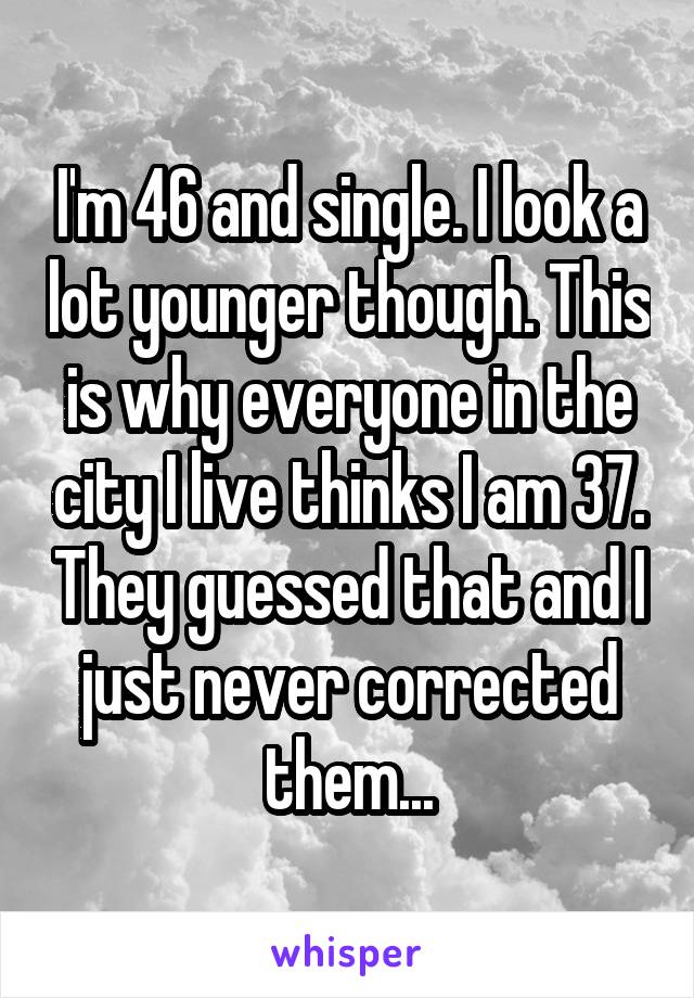 I'm 46 and single. I look a lot younger though. This is why everyone in the city I live thinks I am 37. They guessed that and I just never corrected them...