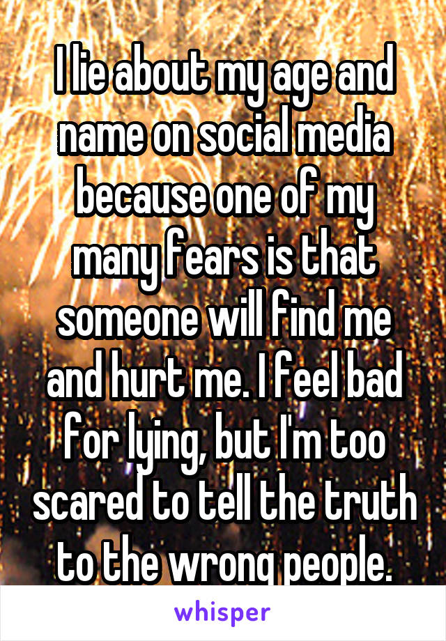 I lie about my age and name on social media because one of my many fears is that someone will find me and hurt me. I feel bad for lying, but I'm too scared to tell the truth to the wrong people.