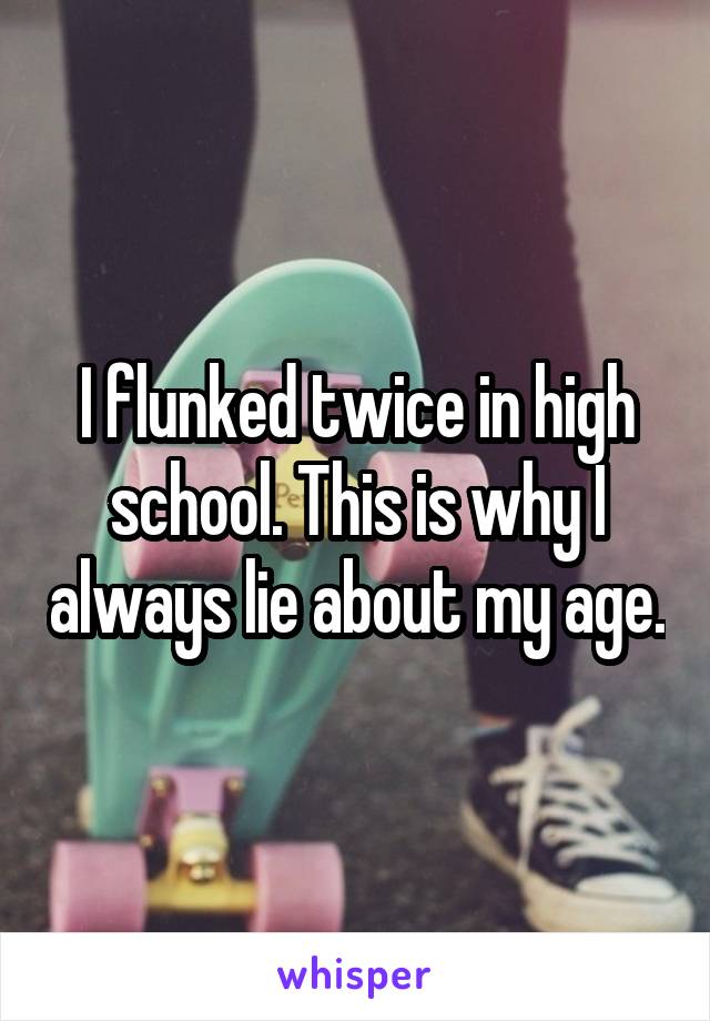 I flunked twice in high school. This is why I always lie about my age.