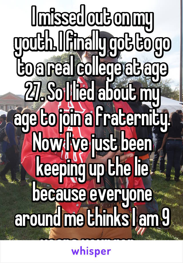 I missed out on my youth. I finally got to go to a real college at age 27. So I lied about my age to join a fraternity. Now I've just been keeping up the lie because everyone around me thinks I am 9 years younger...