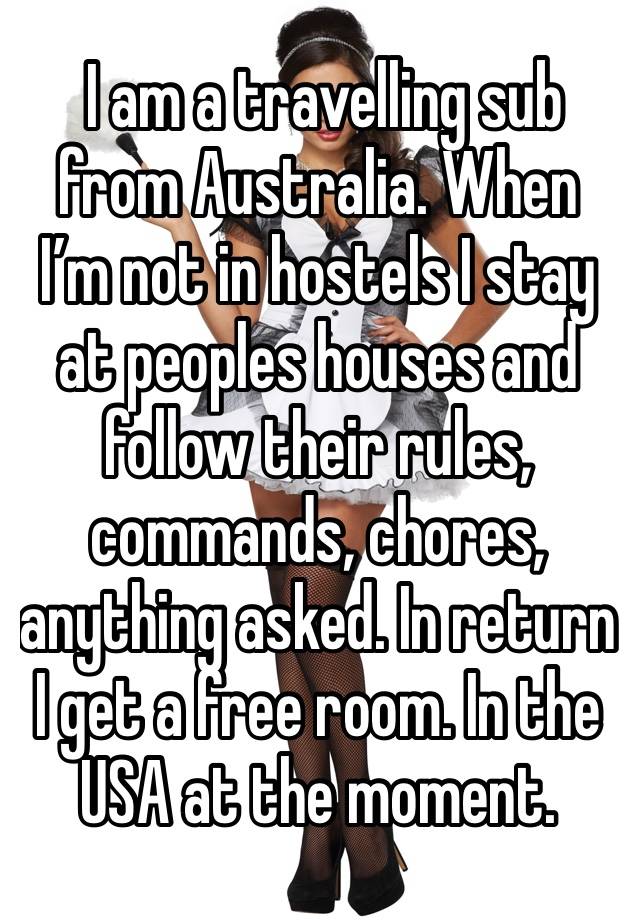  I am a travelling sub from Australia. When I’m not in hostels I stay at peoples houses and follow their rules, commands, chores, anything asked. In return I get a free room. In the USA at the moment.