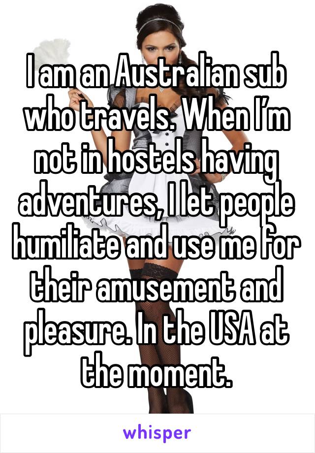 I am an Australian sub who travels. When I’m not in hostels having adventures, I let people humiliate and use me for their amusement and pleasure. In the USA at the moment.  