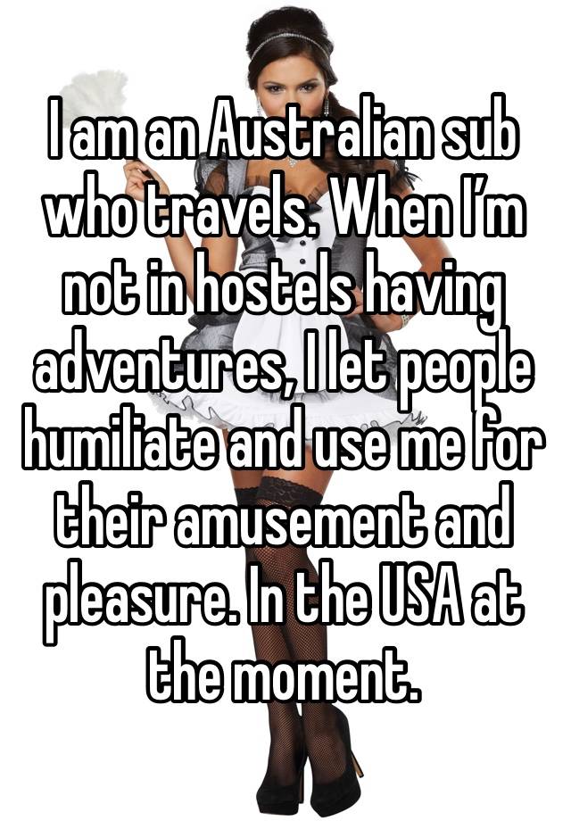 I am an Australian sub who travels. When I’m not in hostels having adventures, I let people humiliate and use me for their amusement and pleasure. In the USA at the moment.  