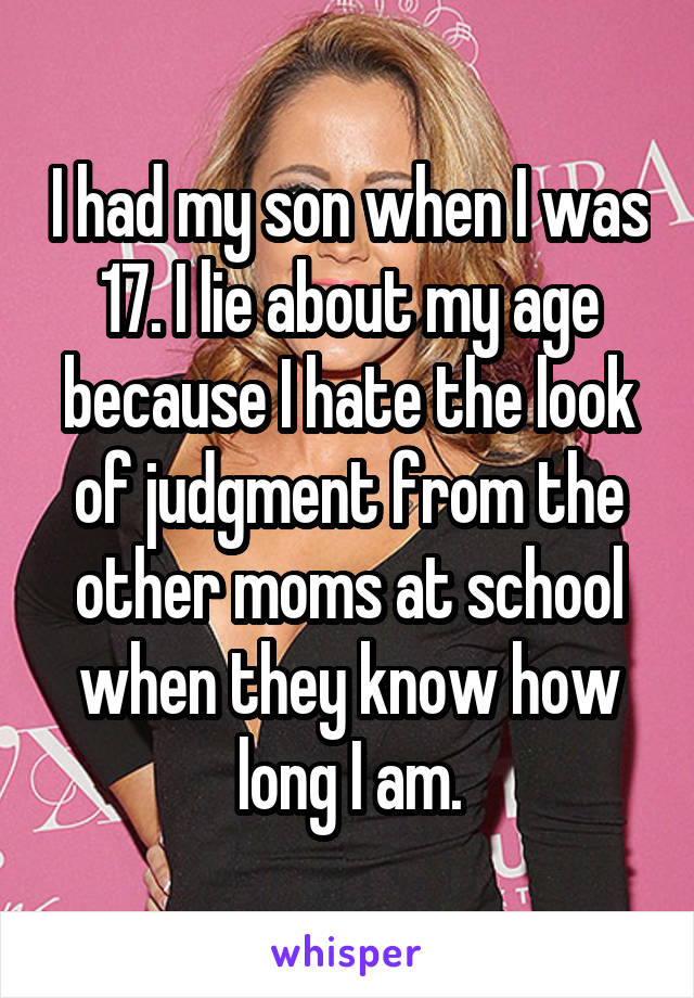 I had my son when I was 17. I lie about my age because I hate the look of judgment from the other moms at school when they know how long I am.