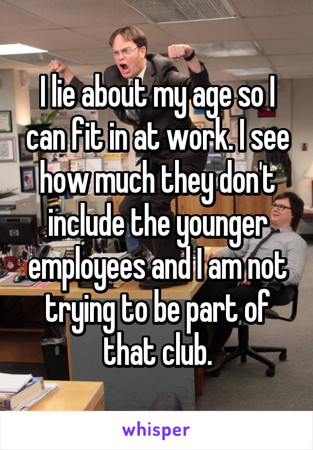 I lie about my age so I can fit in at work. I see how much they don't include the younger employees and I am not trying to be part of that club.
