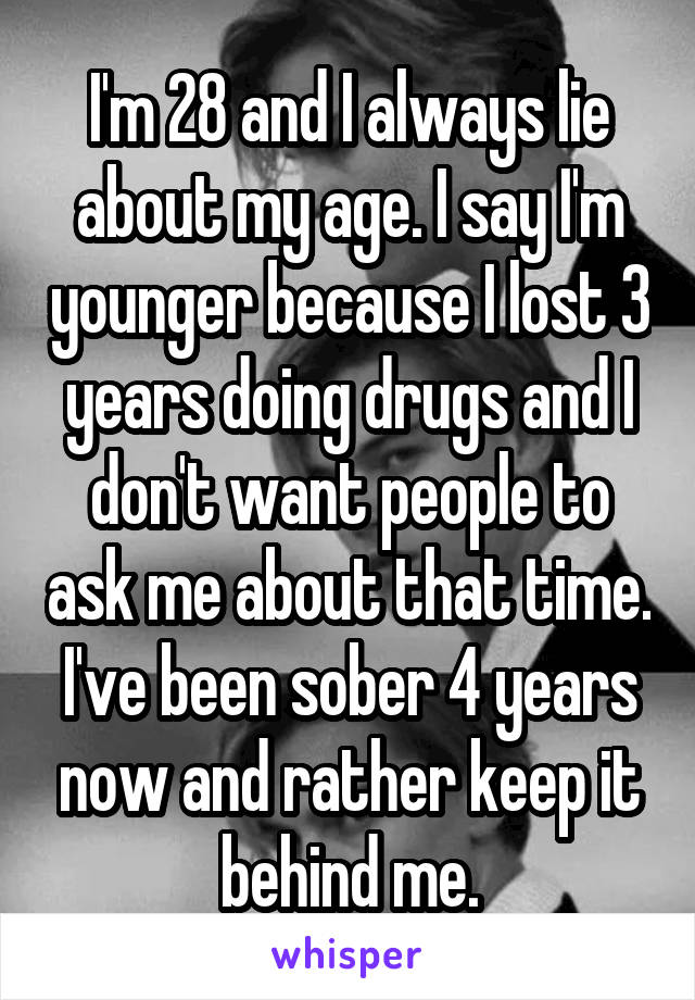 I'm 28 and I always lie about my age. I say I'm younger because I lost 3 years doing drugs and I don't want people to ask me about that time. I've been sober 4 years now and rather keep it behind me.