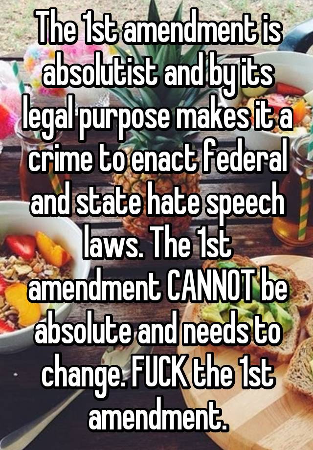 The 1st amendment is absolutist and by its legal purpose makes it a crime to enact federal and state hate speech laws. The 1st amendment CANNOT be absolute and needs to change. FUCK the 1st amendment.