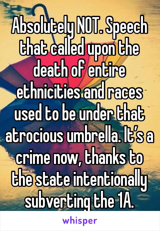 Absolutely NOT. Speech that called upon the death of entire ethnicities and races used to be under that atrocious umbrella. It’s a crime now, thanks to the state intentionally subverting the 1A.