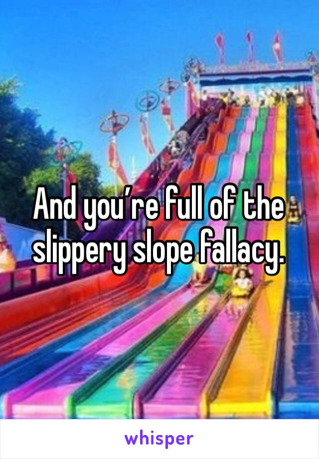 And you’re full of the slippery slope fallacy.