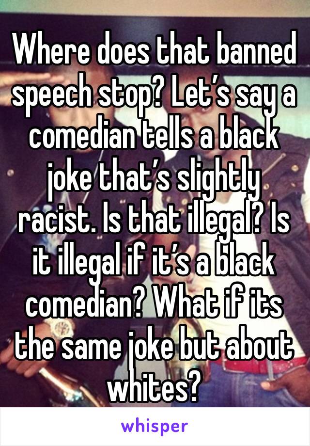 Where does that banned speech stop? Let’s say a comedian tells a black joke that’s slightly racist. Is that illegal? Is it illegal if it’s a black comedian? What if its the same joke but about whites?