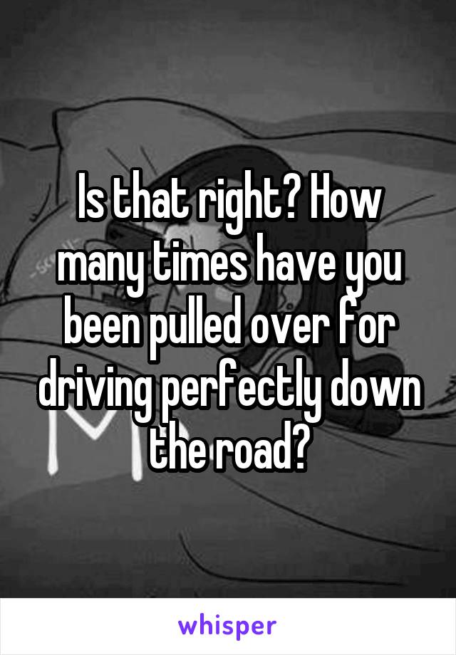 Is that right? How many times have you been pulled over for driving perfectly down the road?