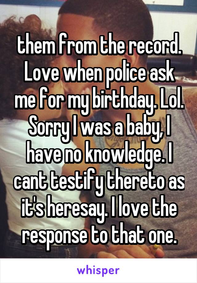 them from the record. Love when police ask me for my birthday. Lol. Sorry I was a baby, I have no knowledge. I cant testify thereto as it's heresay. I love the response to that one.