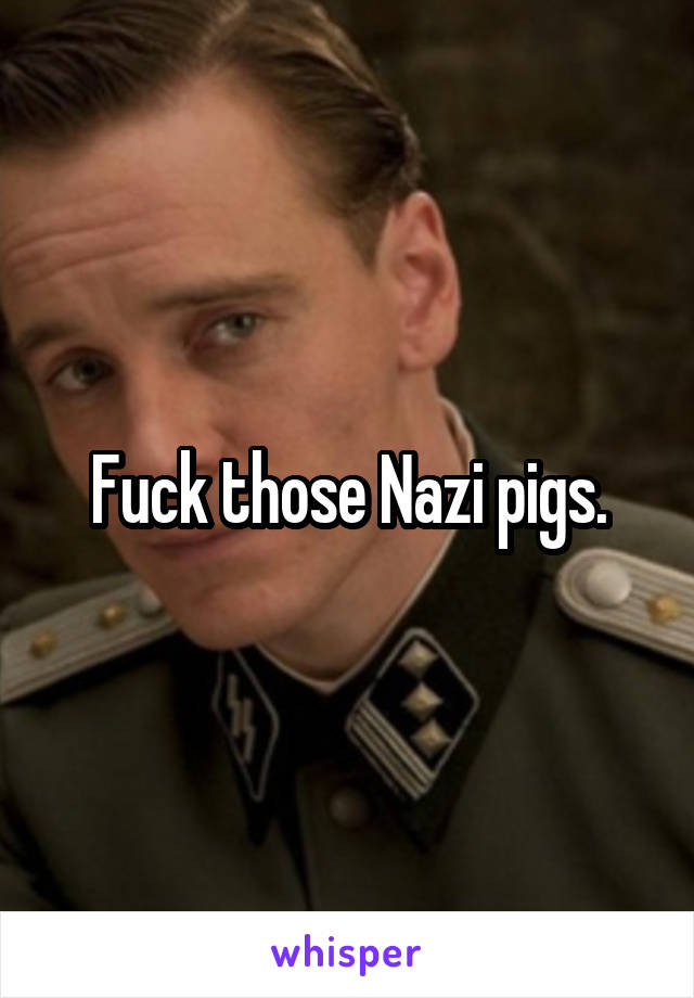 Fuck those Nazi pigs.