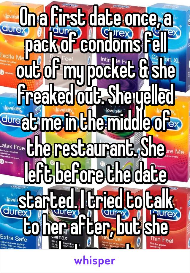 On a first date once, a pack of condoms fell out of my pocket & she freaked out. She yelled at me in the middle of the restaurant. She left before the date started. I tried to talk to her after, but she shut me out. 