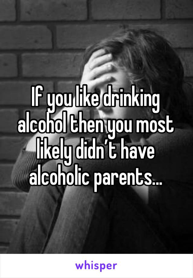 If you like drinking alcohol then you most likely didn’t have alcoholic parents...