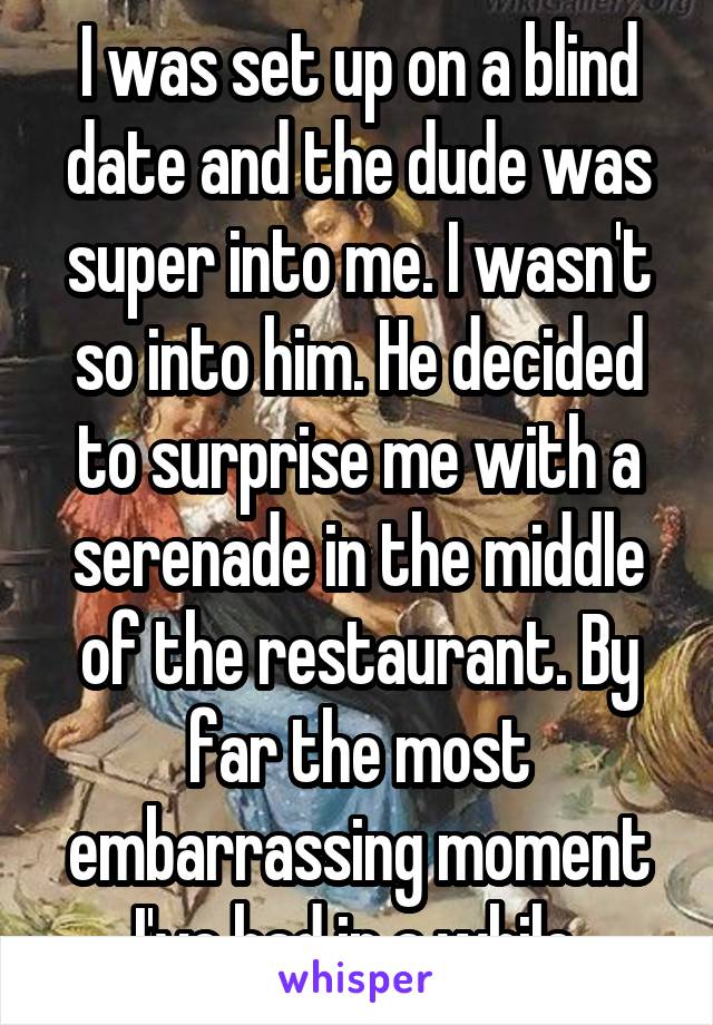 I was set up on a blind date and the dude was super into me. I wasn't so into him. He decided to surprise me with a serenade in the middle of the restaurant. By far the most embarrassing moment I've had in a while.