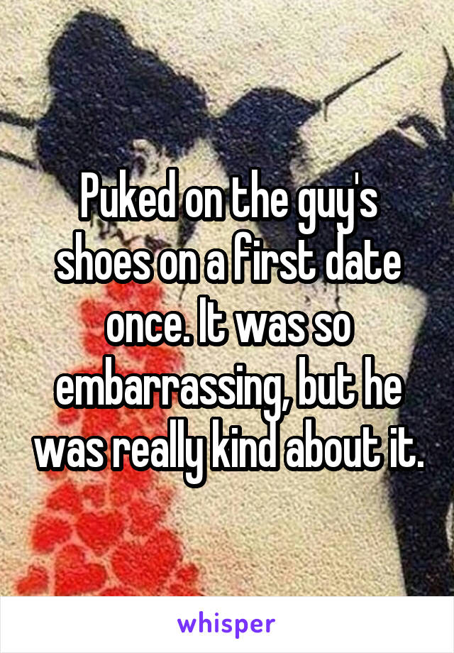Puked on the guy's shoes on a first date once. It was so embarrassing, but he was really kind about it.