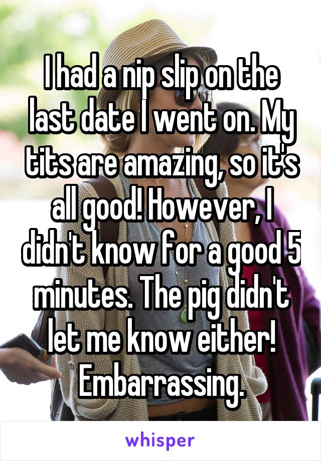 I had a nip slip on the last date I went on. My tits are amazing, so it's all good! However, I didn't know for a good 5 minutes. The pig didn't let me know either! Embarrassing.