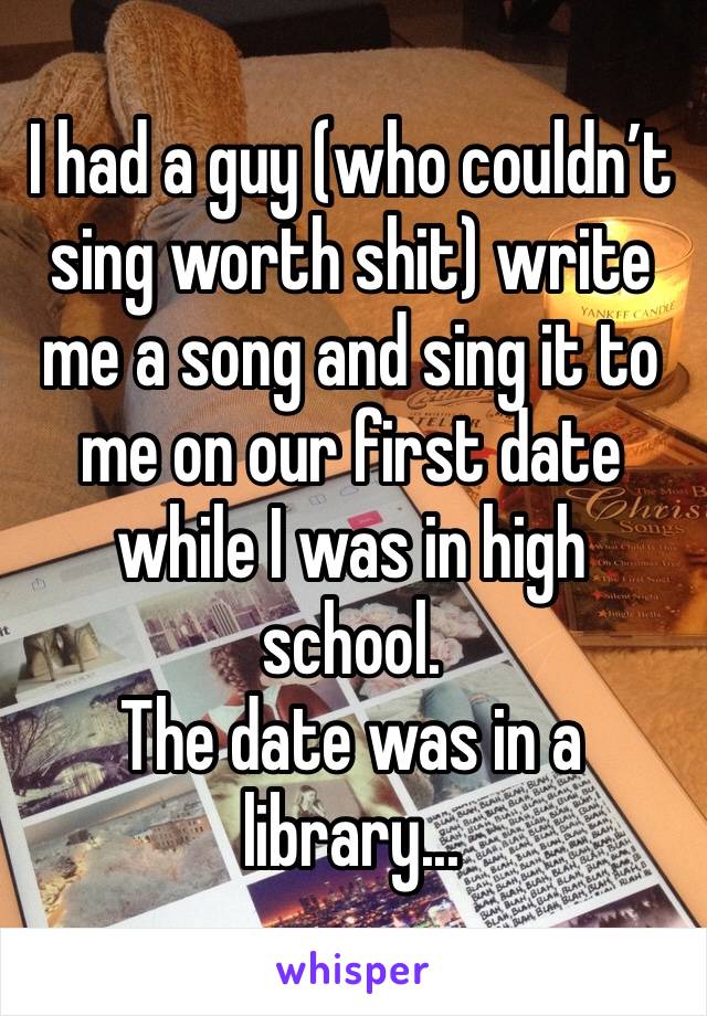 I had a guy (who couldn’t sing worth shit) write me a song and sing it to me on our first date while I was in high school. 
The date was in a library... 