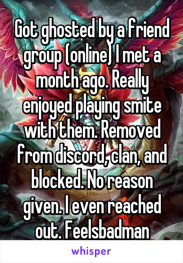 Got ghosted by a friend group (online) I met a month ago. Really enjoyed playing smite with them. Removed from discord, clan, and blocked. No reason given. I even reached out. Feelsbadman