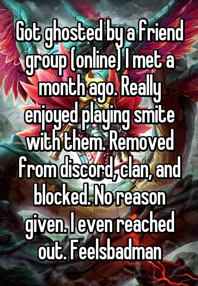 Got ghosted by a friend group (online) I met a month ago. Really enjoyed playing smite with them. Removed from discord, clan, and blocked. No reason given. I even reached out. Feelsbadman