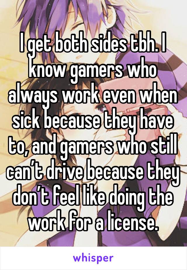 I get both sides tbh. I know gamers who always work even when sick because they have to, and gamers who still can’t drive because they don’t feel like doing the work for a license.