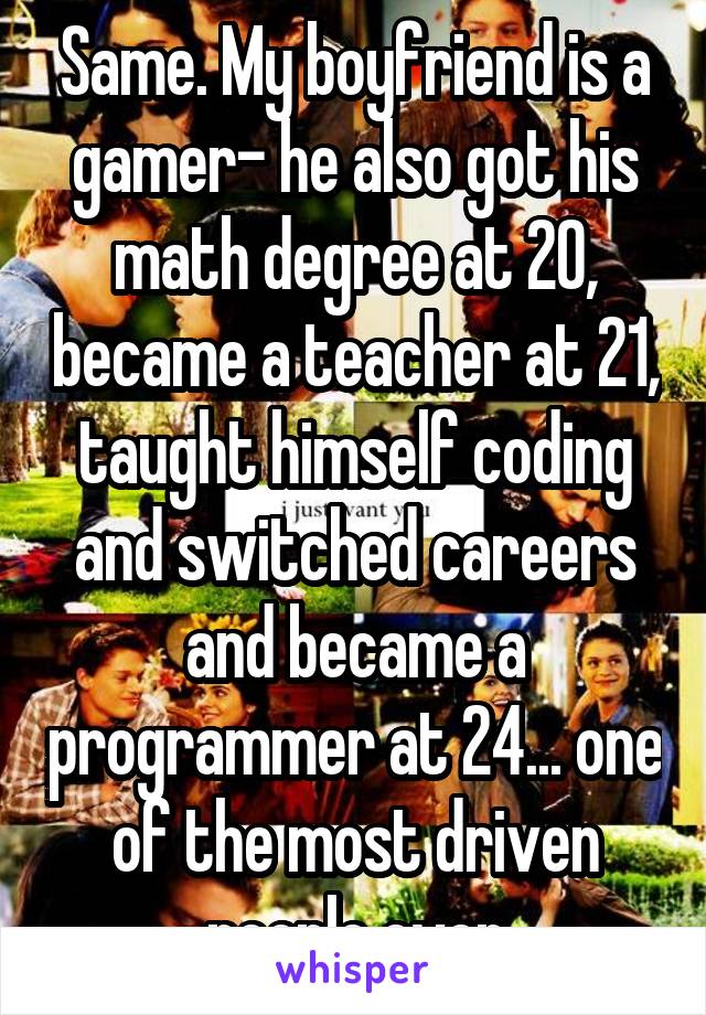 Same. My boyfriend is a gamer- he also got his math degree at 20, became a teacher at 21, taught himself coding and switched careers and became a programmer at 24... one of the most driven people ever