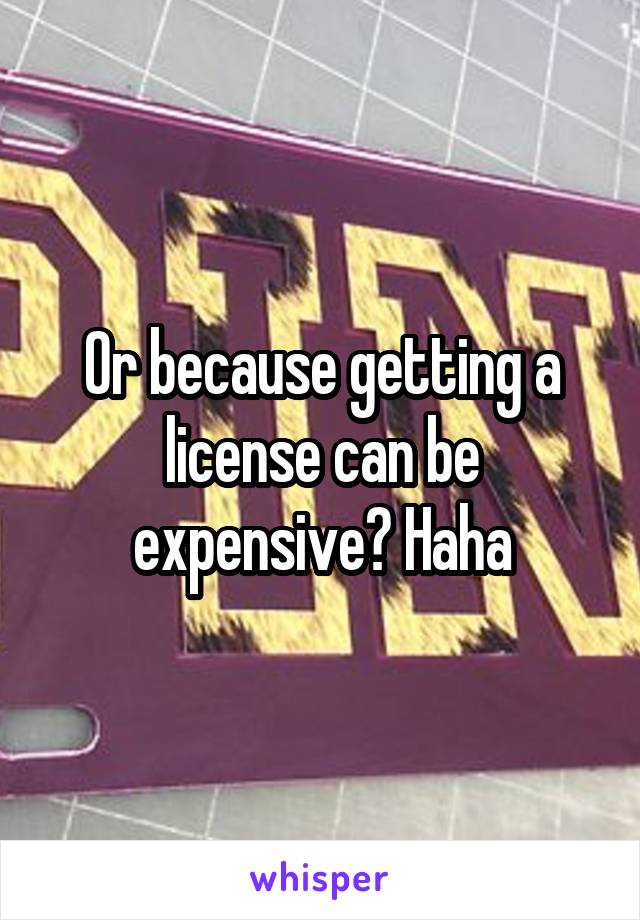 Or because getting a license can be expensive? Haha