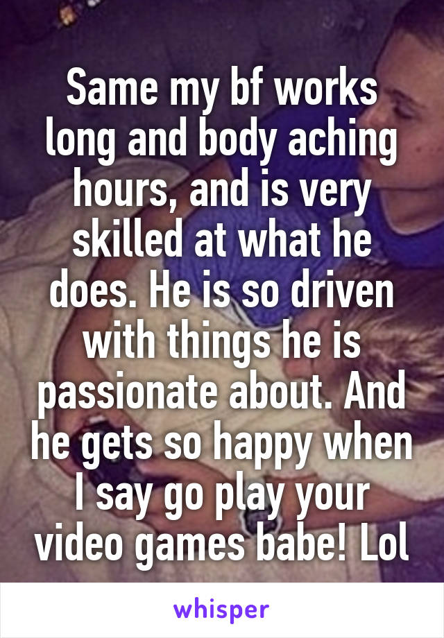 Same my bf works long and body aching hours, and is very skilled at what he does. He is so driven with things he is passionate about. And he gets so happy when I say go play your video games babe! Lol