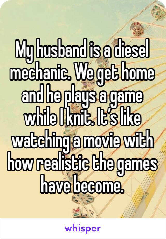 My husband is a diesel mechanic. We get home and he plays a game while I knit. It’s like watching a movie with how realistic the games have become. 