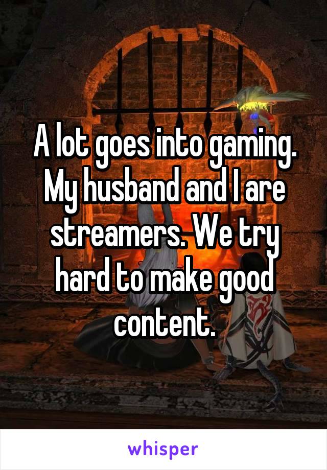 A lot goes into gaming. My husband and I are streamers. We try hard to make good content.