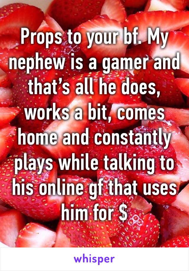 Props to your bf. My nephew is a gamer and that’s all he does, works a bit, comes home and constantly plays while talking to his online gf that uses him for $