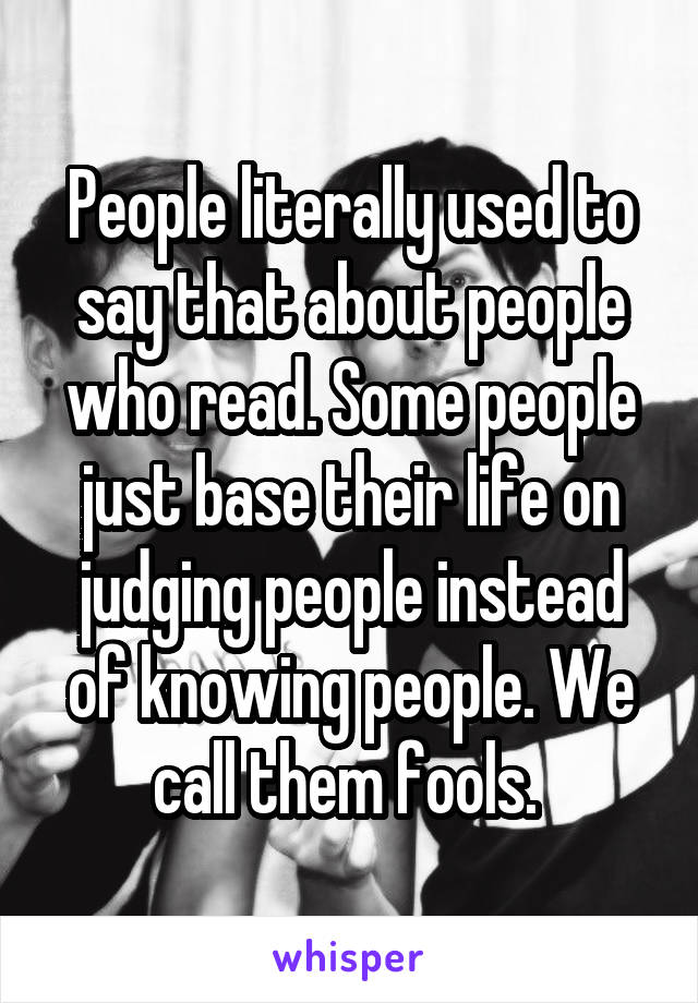 People literally used to say that about people who read. Some people just base their life on judging people instead of knowing people. We call them fools. 