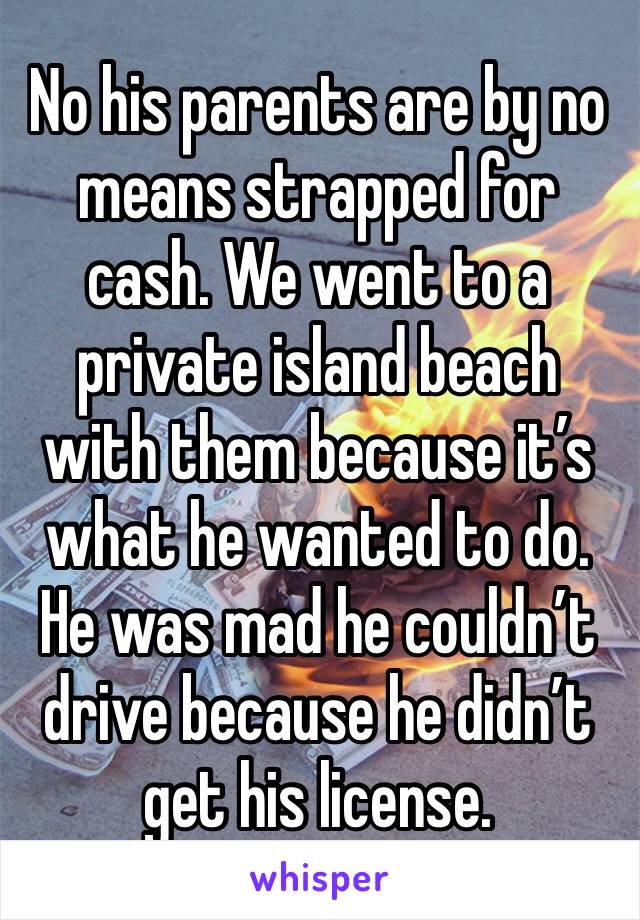 No his parents are by no means strapped for cash. We went to a private island beach with them because it’s what he wanted to do. He was mad he couldn’t drive because he didn’t get his license.