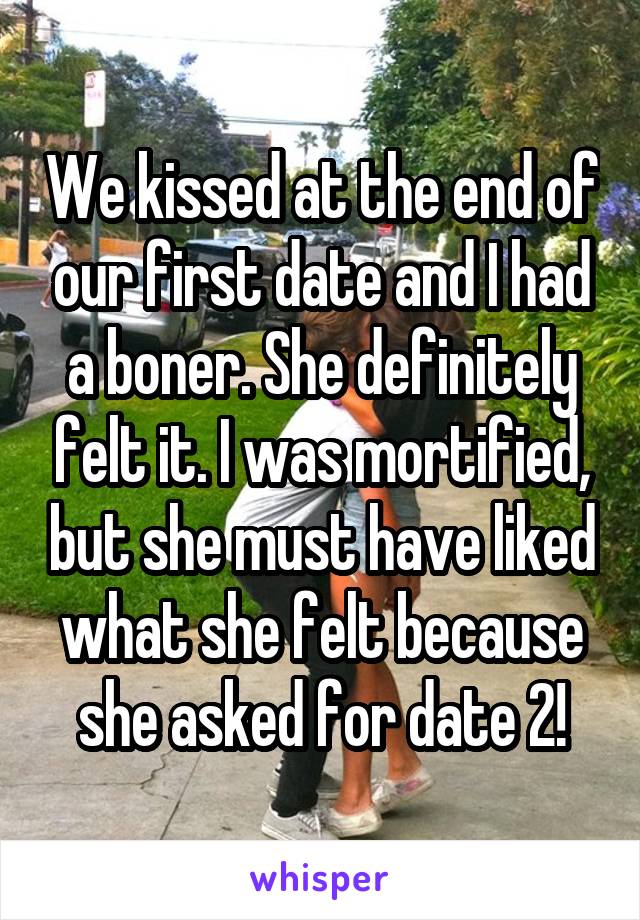 We kissed at the end of our first date and I had a boner. She definitely felt it. I was mortified, but she must have liked what she felt because she asked for date 2!