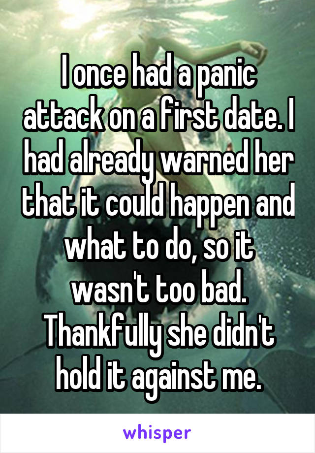 I once had a panic attack on a first date. I had already warned her that it could happen and what to do, so it wasn't too bad. Thankfully she didn't hold it against me.