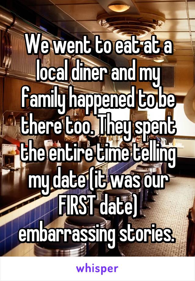 We went to eat at a local diner and my family happened to be there too. They spent the entire time telling my date (it was our FIRST date) embarrassing stories. 