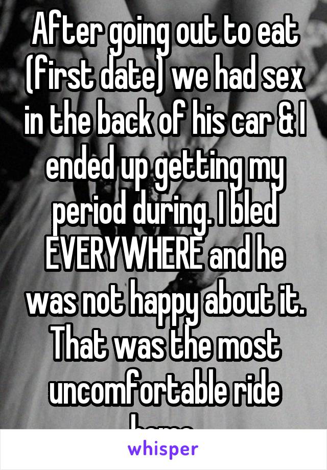 After going out to eat (first date) we had sex in the back of his car & I ended up getting my period during. I bled EVERYWHERE and he was not happy about it. That was the most uncomfortable ride home.