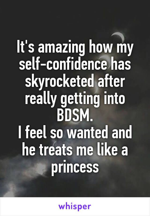 It's amazing how my self-confidence has skyrocketed after really getting into BDSM.
I feel so wanted and he treats me like a princess